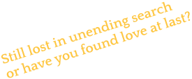 Still lost in unending search or have you found love at last?