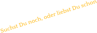 Suchst Du noch, oder liebst Du schon